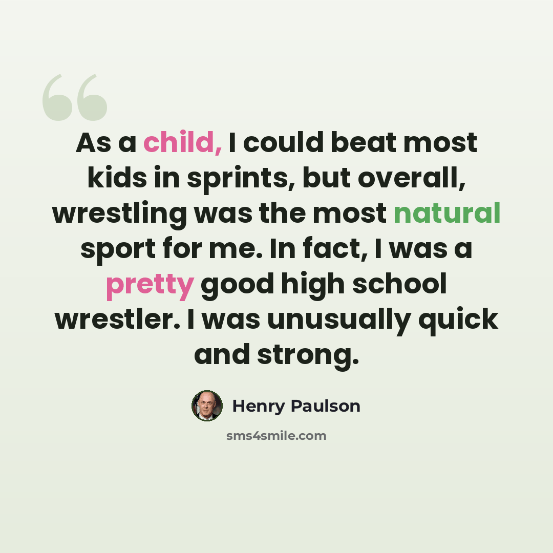 “As a child, I could beat most kids in sprints, but overall, wrestling was the most natural sport for me. In fact, I was a pretty good high school wrestler. I was unusually quick and strong.” quote by Henry Paulson