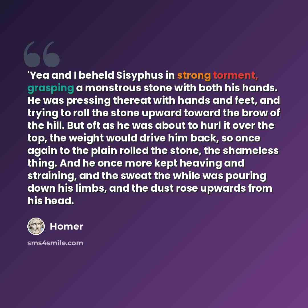 “'Yea and I beheld Sisyphus in strong torment, grasping a monstrous stone with both his hands. He was pressing thereat with hands and feet, and trying to roll the stone upward toward the brow of the hill. But oft as he was about to hurl it over the top, the weight would drive him back, so once…” quote by Homer