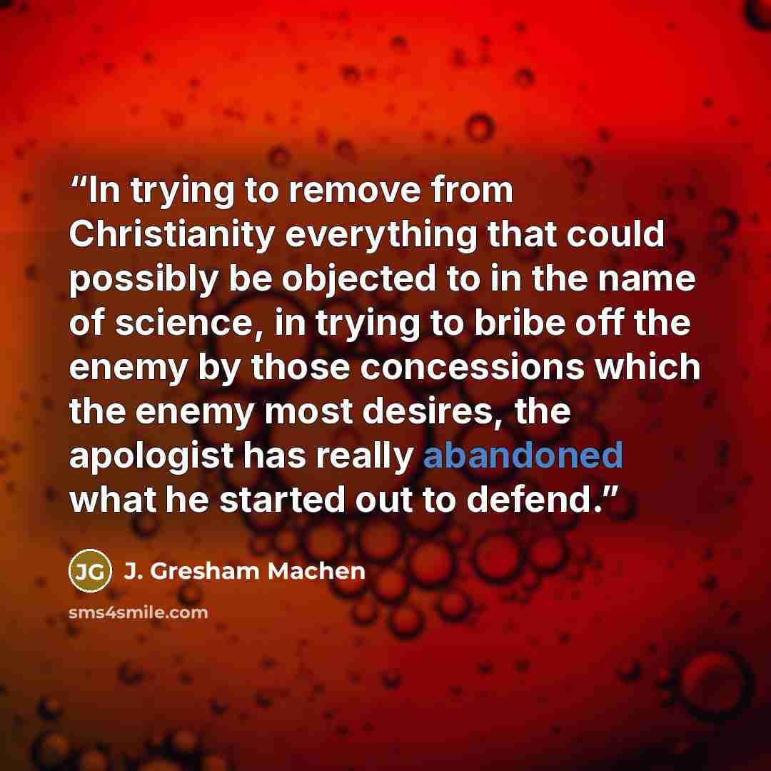 “In trying to remove from Christianity everything that could possibly be objected to in the name of science, in trying to bribe off the enemy by those concessions which the enemy most desires, the apologist has really abandoned what he started out to defend.” quote by J. Gresham Machen
