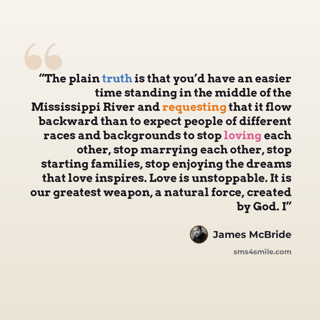 “The plain truth is that you’d have an easier time standing in the middle of the Mississippi River and requesting that it flow backward than to expect people of different races and backgrounds to stop loving each other, stop marrying each other, stop starting families, stop enjoying the dreams that…” quote by James McBride