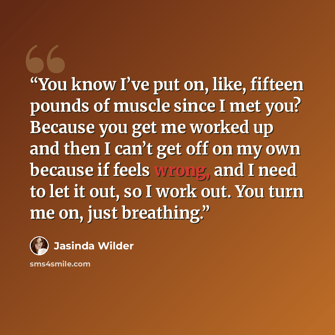 “You know I’ve put on, like, fifteen pounds of muscle since I met you? Because you get me worked up and then I can’t get off on my own because if feels wrong, and I need to let it out, so I work out. You turn me on, just breathing.” quote by Jasinda Wilder