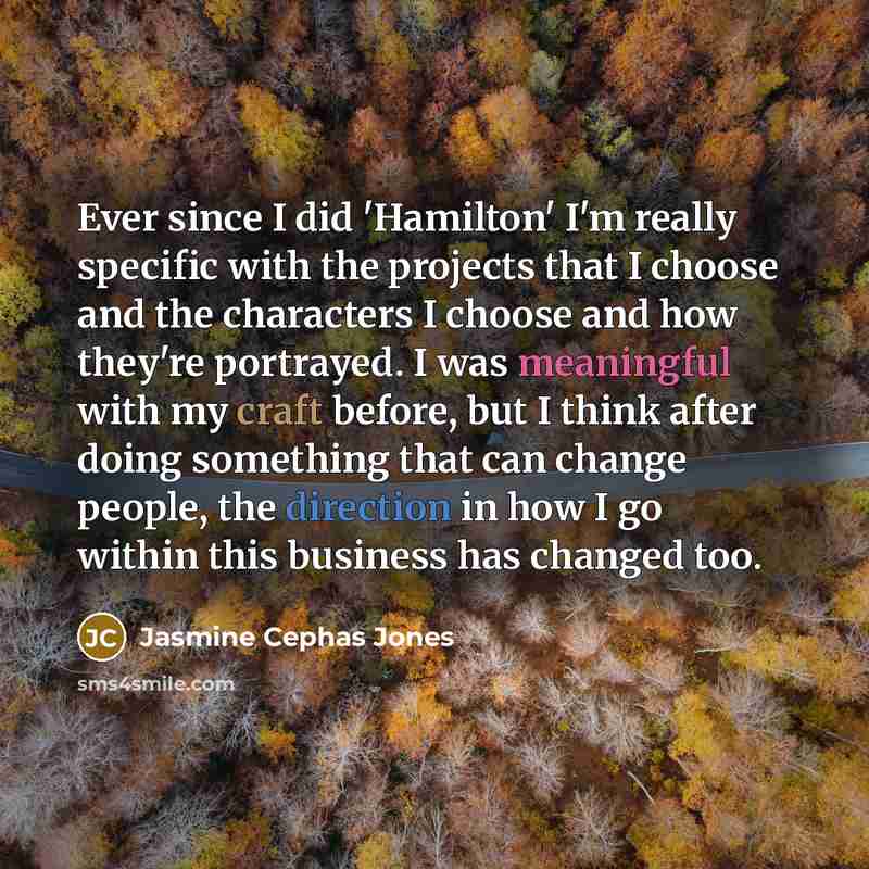 “Ever since I did 'Hamilton' I'm really specific with the projects that I choose and the characters I choose and how they're portrayed. I was meaningful with my craft before, but I think after doing something that can change people, the direction in how I go within this business has changed too.” quote by Jasmine Cephas Jones