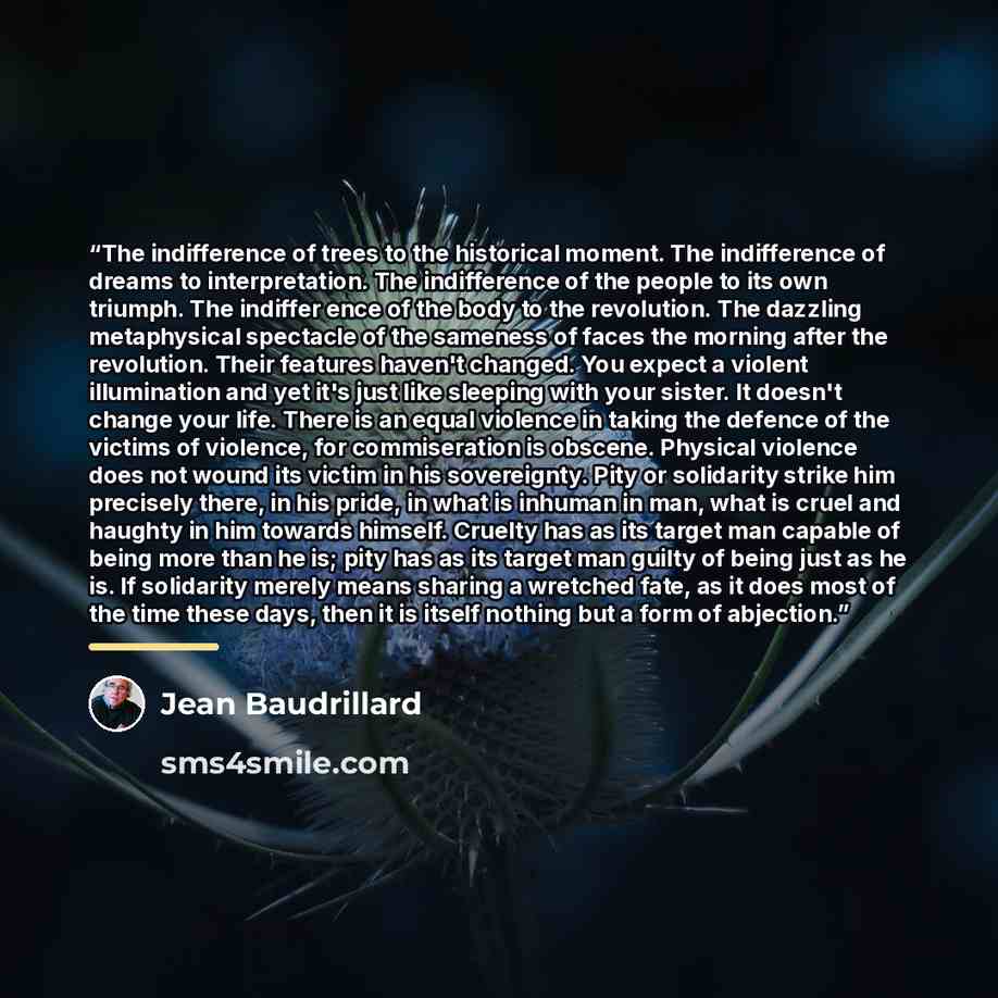 “The indifference of trees to the historical moment. The indifference of dreams to interpretation. The indifference of the people to its own triumph. The indiffer ence of the body to the revolution. The dazzling metaphysical spectacle of the sameness of faces the morning after the revolution. Their…” quote by Jean Baudrillard