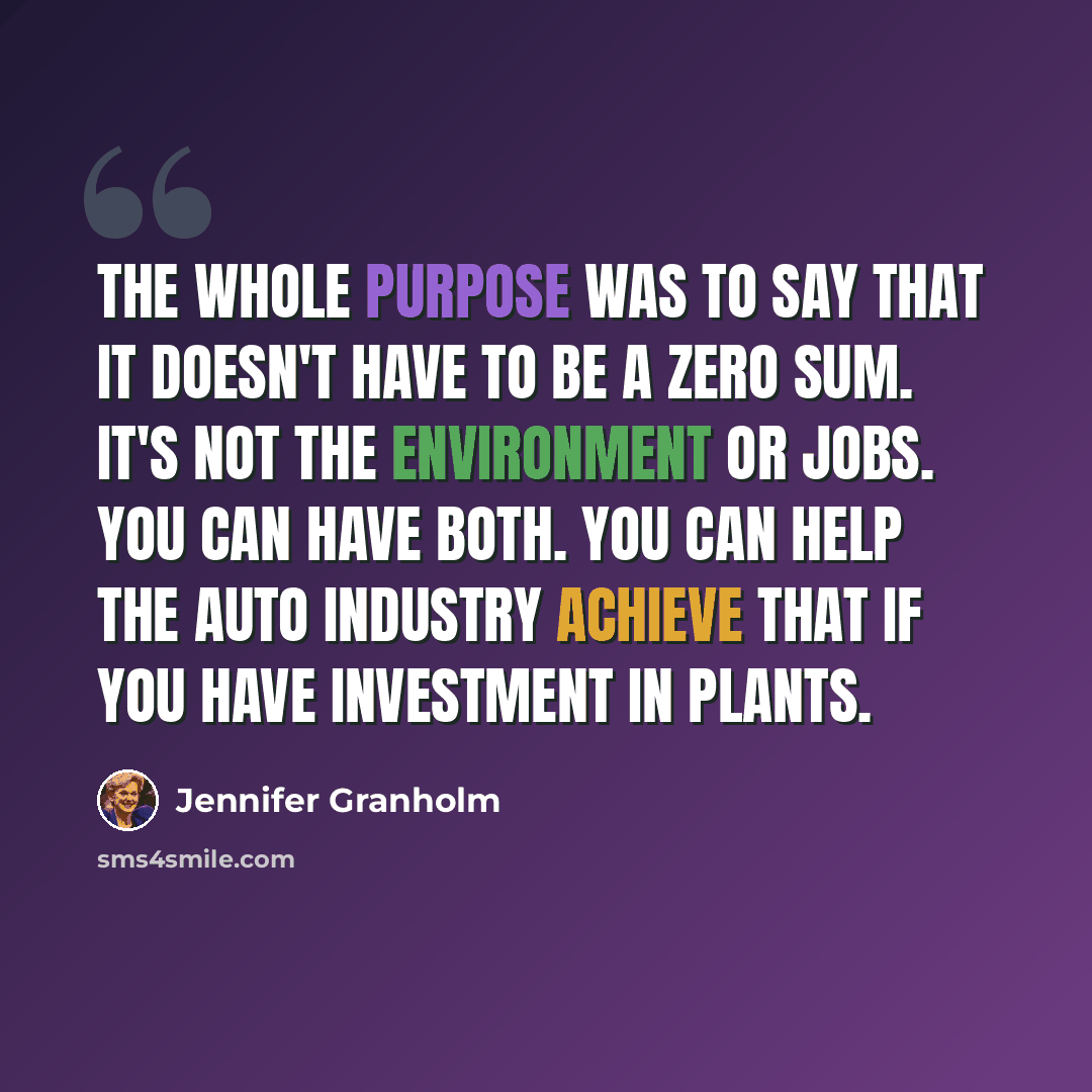 “The whole purpose was to say that it doesn't have to be a zero sum. It's not the environment or jobs. You can have both. You can help the auto industry achieve that if you have investment in plants.” quote by Jennifer Granholm