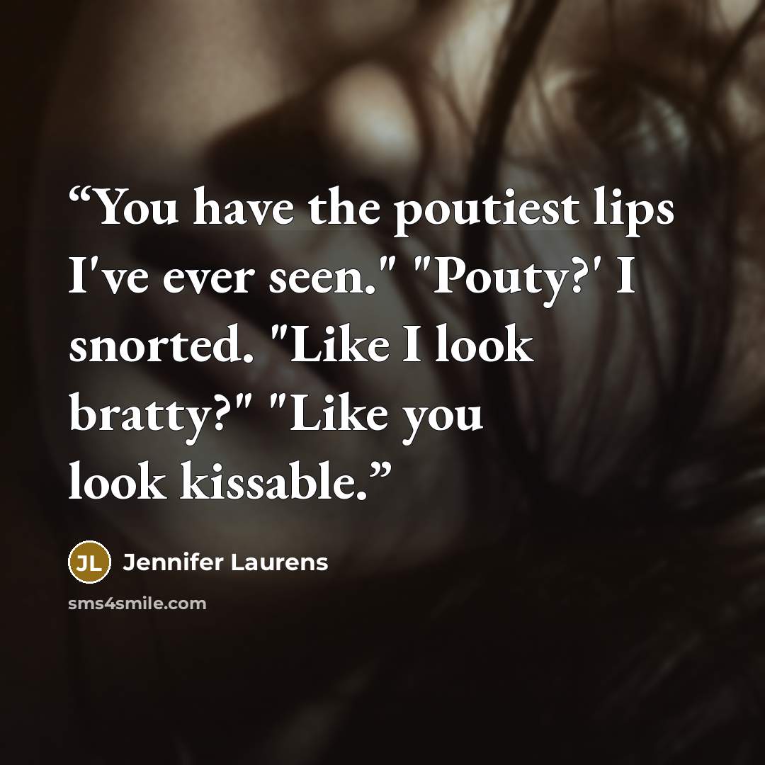 “You have the poutiest lips I've ever seen." "Pouty?' I snorted. "Like I look bratty?" "Like you look kissable.” quote by Jennifer Laurens