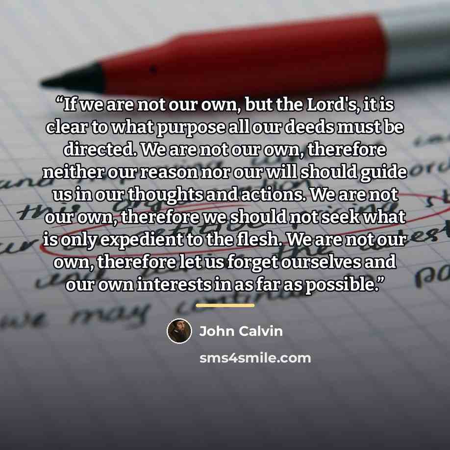 “If we are not our own, but the Lord's, it is clear to what purpose all our deeds must be directed. We are not our own, therefore neither our reason nor our will should guide us in our thoughts and actions. We are not our own, therefore we should not seek what is only expedient to the flesh. We are…” quote by John Calvin