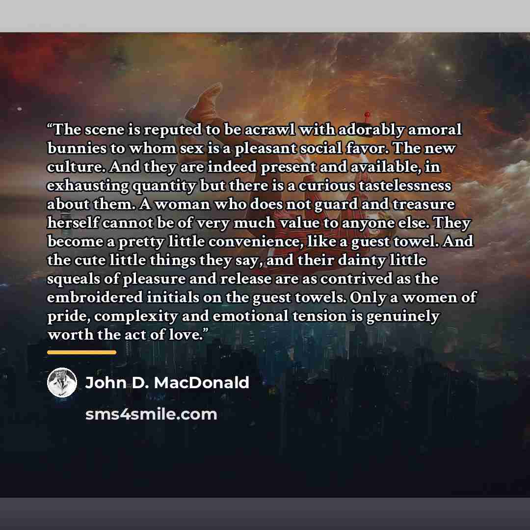“The scene is reputed to be acrawl with adorably amoral bunnies to whom sex is a pleasant social favor. The new culture. And they are indeed present and available, in exhausting quantity but there is a curious tastelessness about them. A woman who does not guard and treasure herself cannot be of…” quote by John D. MacDonald