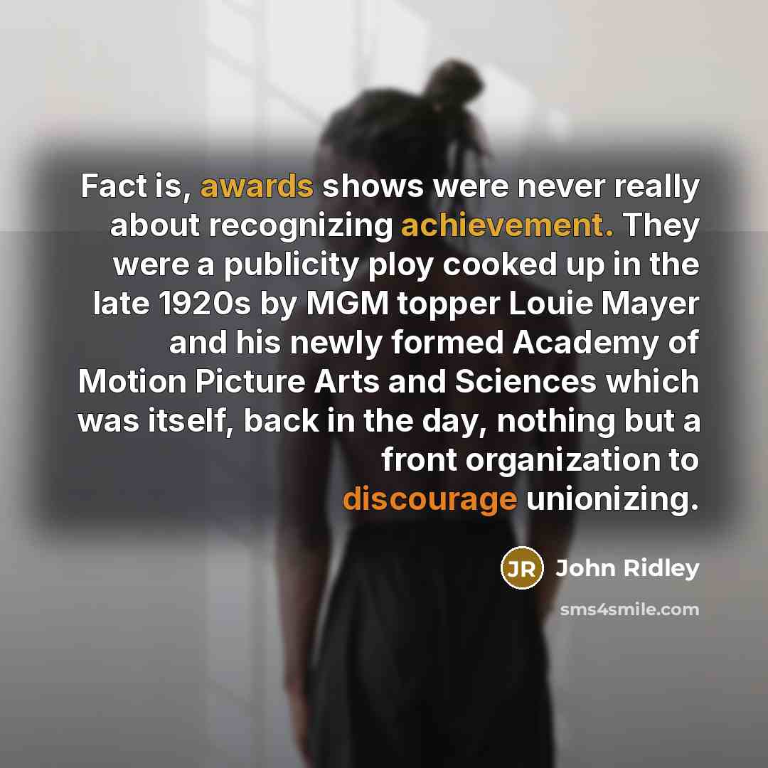 “Fact is, awards shows were never really about recognizing achievement. They were a publicity ploy cooked up in the late 1920s by MGM topper Louie Mayer and his newly formed Academy of Motion Picture Arts and Sciences which was itself, back in the day, nothing but a front organization to discourage…” quote by John Ridley