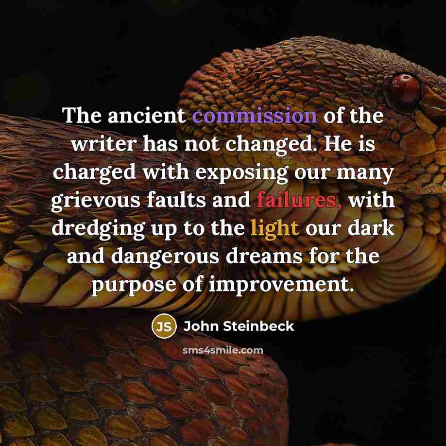 “The ancient commission of the writer has not changed. He is charged with exposing our many grievous faults and failures, with dredging up to the light our dark and dangerous dreams for the purpose of improvement.” quote by John Steinbeck