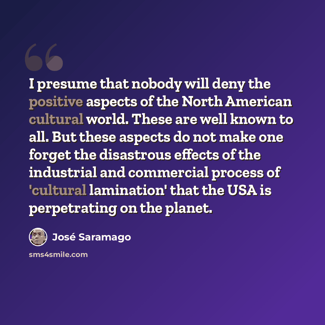 “I presume that nobody will deny the positive aspects of the North American cultural world. These are well known to all. But these aspects do not make one forget the disastrous effects of the industrial and commercial process of 'cultural lamination' that the USA is perpetrating on the planet.” quote by Jose Saramago