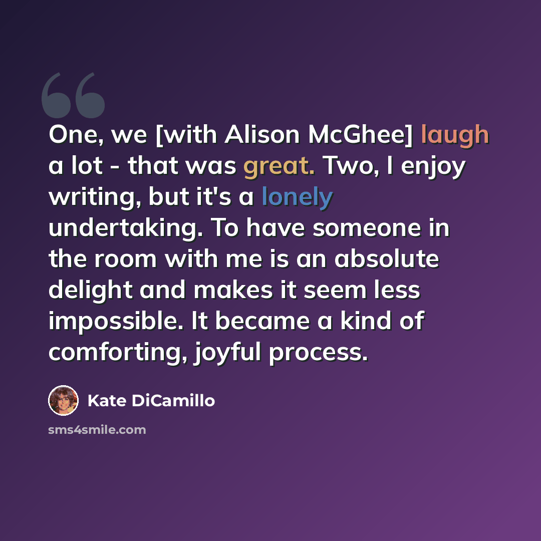 “One, we [with Alison McGhee] laugh a lot - that was great. Two, I enjoy writing, but it's a lonely undertaking. To have someone in the room with me is an absolute delight and makes it seem less impossible. It became a kind of comforting, joyful process.” quote by Kate DiCamillo