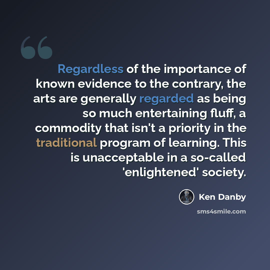 “Regardless of the importance of known evidence to the contrary, the arts are generally regarded as being so much entertaining fluff, a commodity that isn't a priority in the traditional program of learning. This is unacceptable in a so-called 'enlightened' society.” quote by Ken Danby