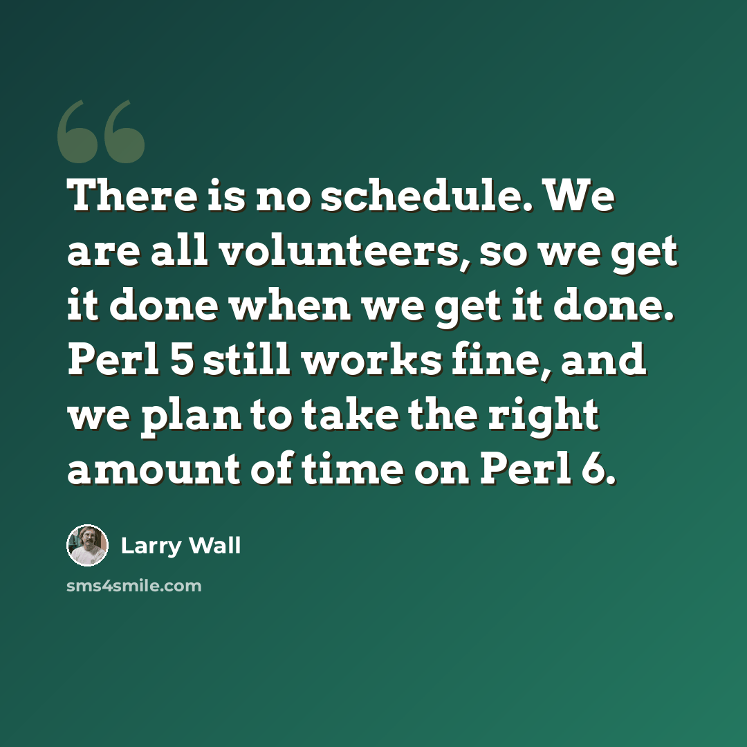 “There is no schedule. We are all volunteers, so we get it done when we get it done. Perl 5 still works fine, and we plan to take the right amount of time on Perl 6.” quote by Larry Wall