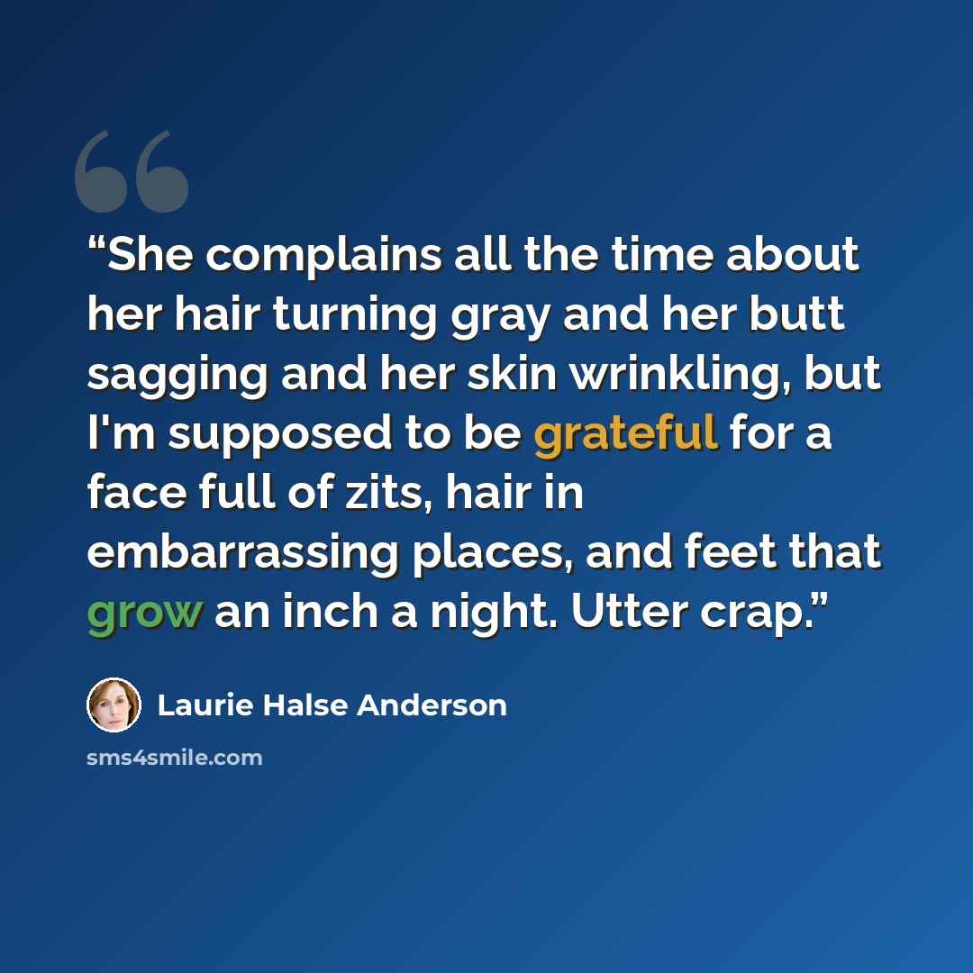 “She complains all the time about her hair turning gray and her butt sagging and her skin wrinkling, but I'm supposed to be grateful for a face full of zits, hair in embarrassing places, and feet that grow an inch a night. Utter crap.” quote by Laurie Halse Anderson