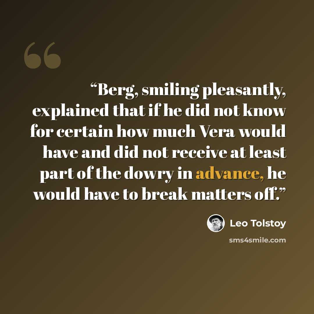 “Berg, smiling pleasantly, explained that if he did not know for certain how much Vera would have and did not receive at least part of the dowry in advance, he would have to break matters off.” quote by Leo Tolstoy