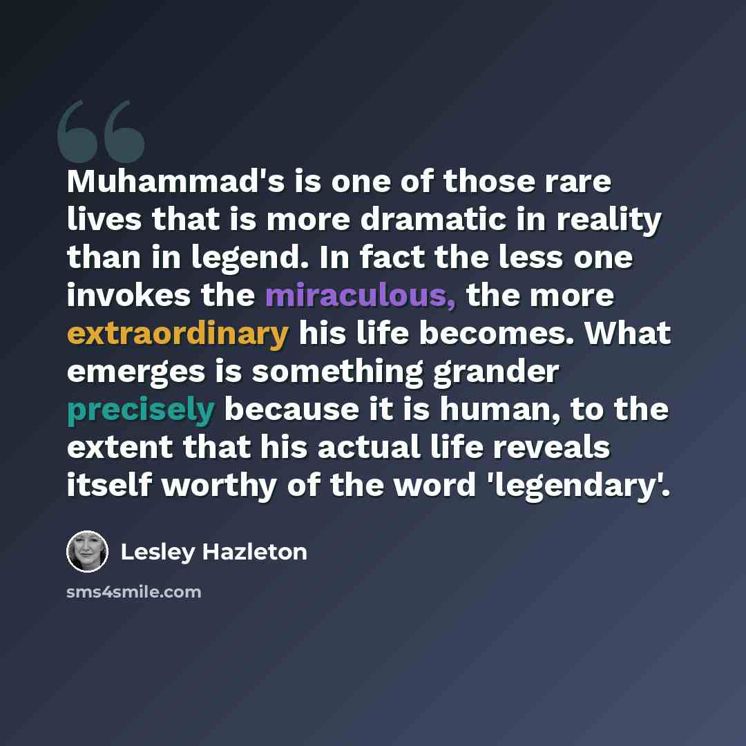 “Muhammad's is one of those rare lives that is more dramatic in reality than in legend. In fact the less one invokes the miraculous, the more extraordinary his life becomes. What emerges is something grander precisely because it is human, to the extent that his actual life reveals itself worthy of…” quote by Lesley Hazleton