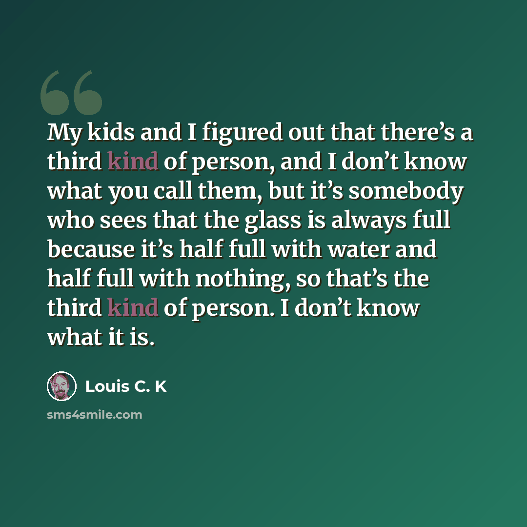 “My kids and I figured out that there’s a third kind of person, and I don’t know what you call them, but it’s somebody who sees that the glass is always full because it’s half full with water and half full with nothing, so that’s the third kind of person. I don’t know what it is.” quote by Louis C. K