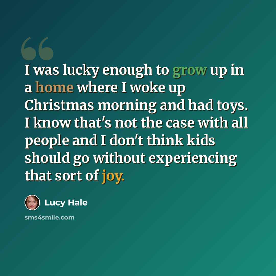 “I was lucky enough to grow up in a home where I woke up Christmas morning and had toys. I know that's not the case with all people and I don't think kids should go without experiencing that sort of joy.” quote by Lucy Hale