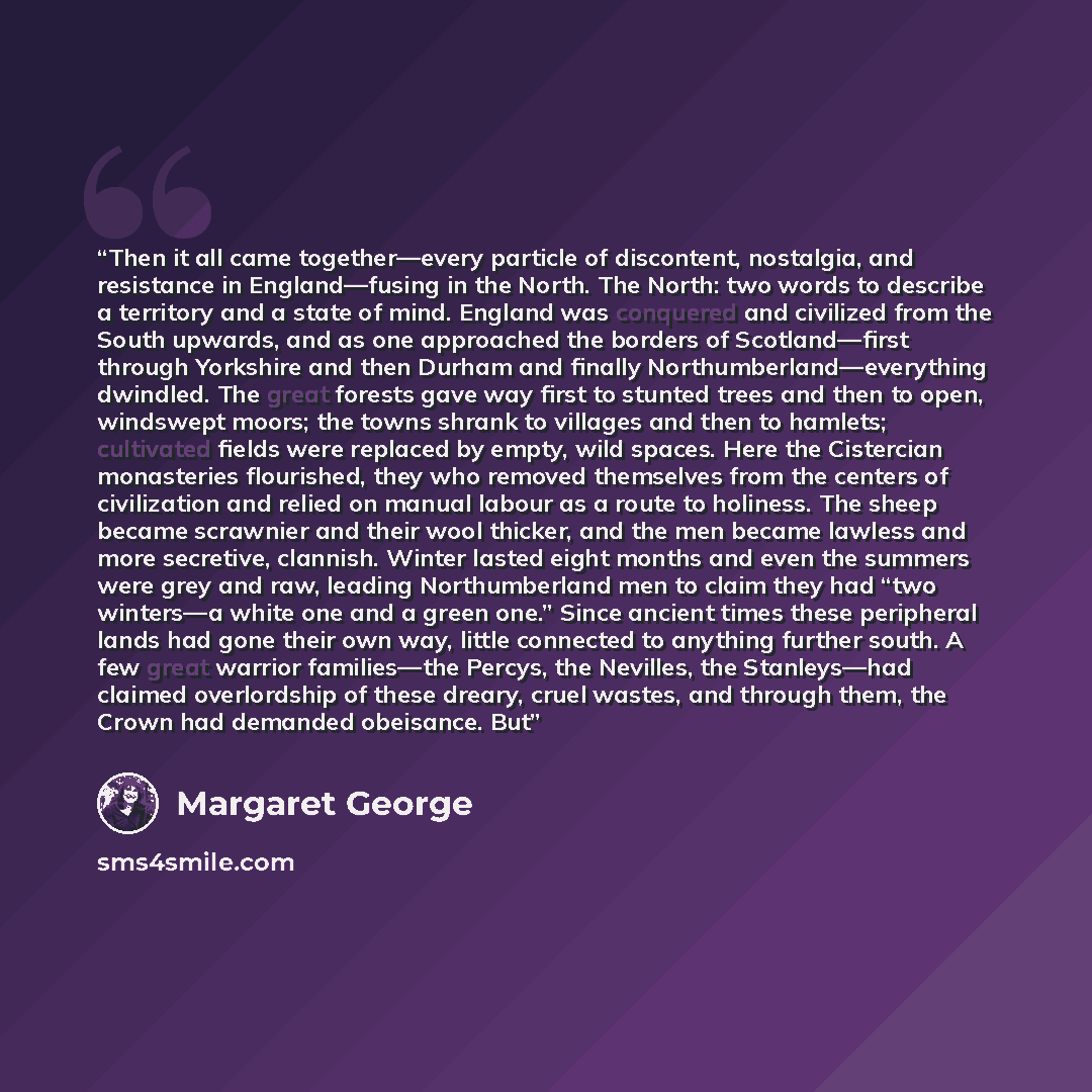 “Then it all came together—every particle of discontent, nostalgia, and resistance in England—fusing in the North. The North: two words to describe a territory and a state of mind. England was conquered and civilized from the South upwards, and as one approached the borders of Scotland—first…” quote by Margaret George