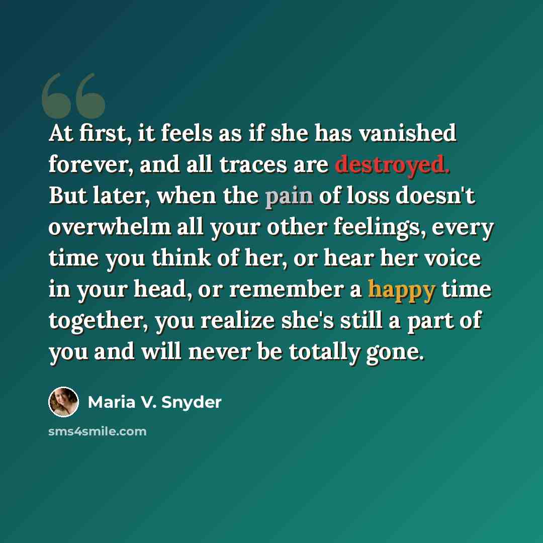 “At first, it feels as if she has vanished forever, and all traces are destroyed. But later, when the pain of loss doesn't overwhelm all your other feelings, every time you think of her, or hear her voice in your head, or remember a happy time together, you realize she's still a part of you and…” quote by Maria V. Snyder