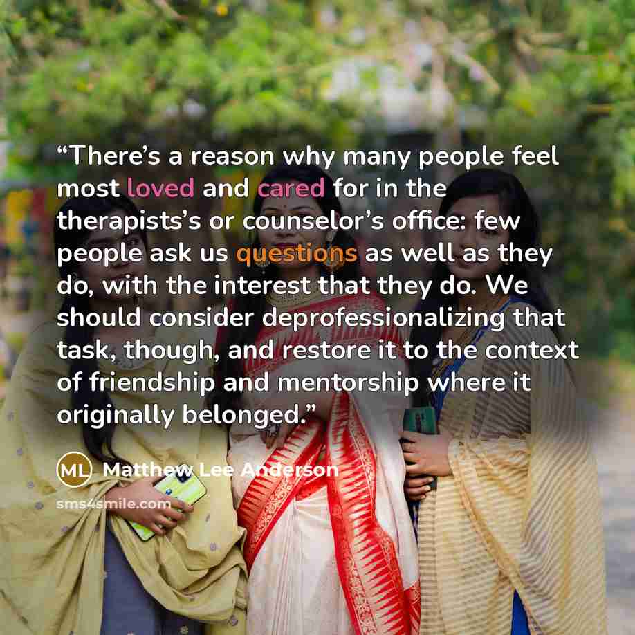 “There’s a reason why many people feel most loved and cared for in the therapists’s or counselor’s office: few people ask us questions as well as they do, with the interest that they do. We should consider deprofessionalizing that task, though, and restore it to the context of friendship and…” quote by Matthew Lee Anderson