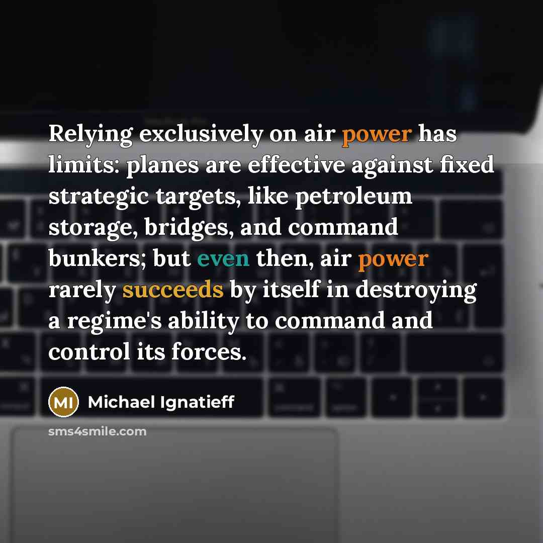 “Relying exclusively on air power has limits: planes are effective against fixed strategic targets, like petroleum storage, bridges, and command bunkers; but even then, air power rarely succeeds by itself in destroying a regime's ability to command and control its forces.” quote by Michael Ignatieff