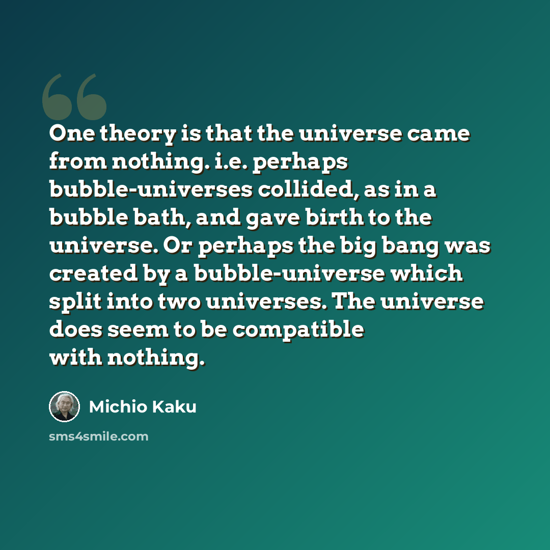“One theory is that the universe came from nothing. i.e. perhaps bubble-universes collided, as in a bubble bath, and gave birth to the universe. Or perhaps the big bang was created by a bubble-universe which split into two universes. The universe does seem to be compatible with nothing.” quote by Michio Kaku