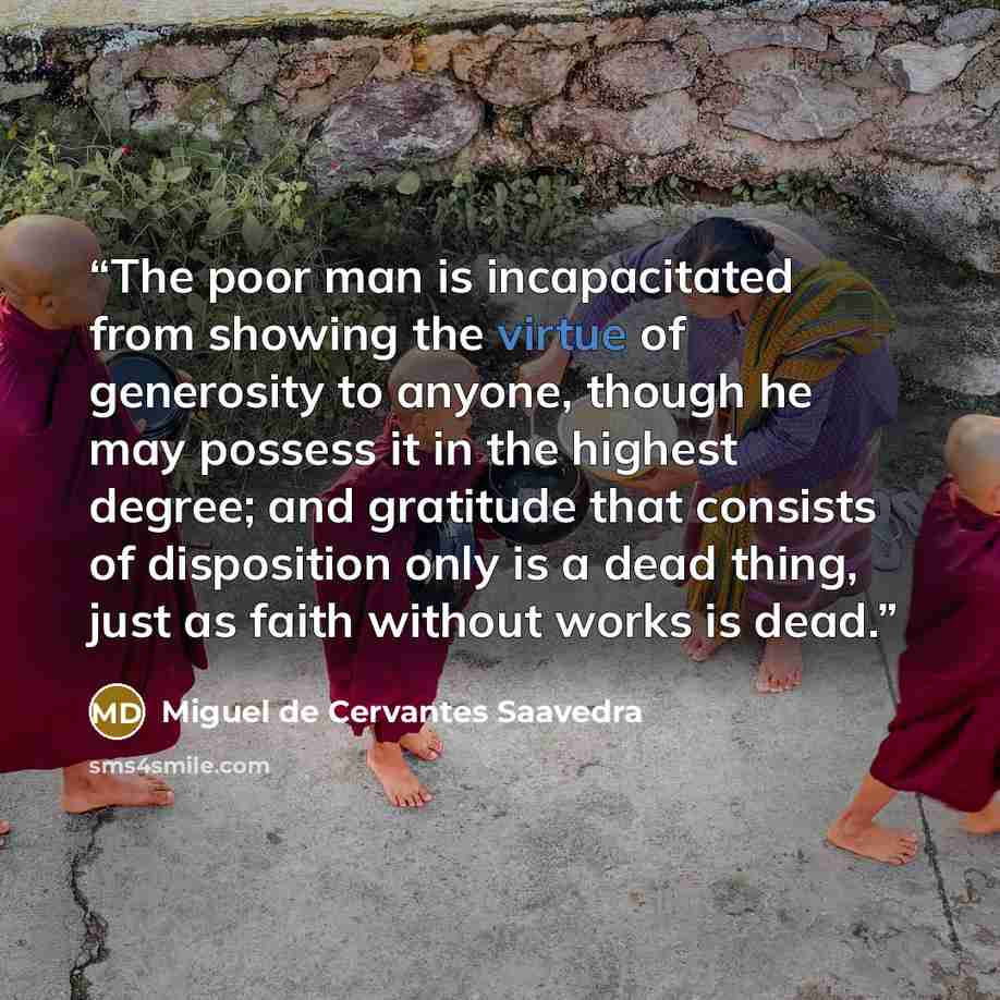 “The poor man is incapacitated from showing the virtue of generosity to anyone, though he may possess it in the highest degree; and gratitude that consists of disposition only is a dead thing, just as faith without works is dead.” quote by Miguel de Cervantes Saavedra