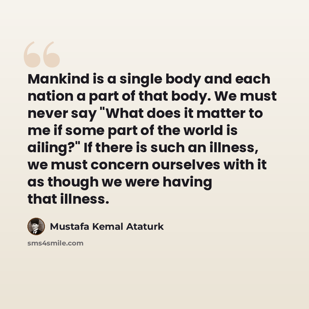 “Mankind is a single body and each nation a part of that body. We must never say "What does it matter to me if some part of the world is ailing?" If there is such an illness, we must concern ourselves with it as though we were having that illness.” quote by Mustafa Kemal Ataturk