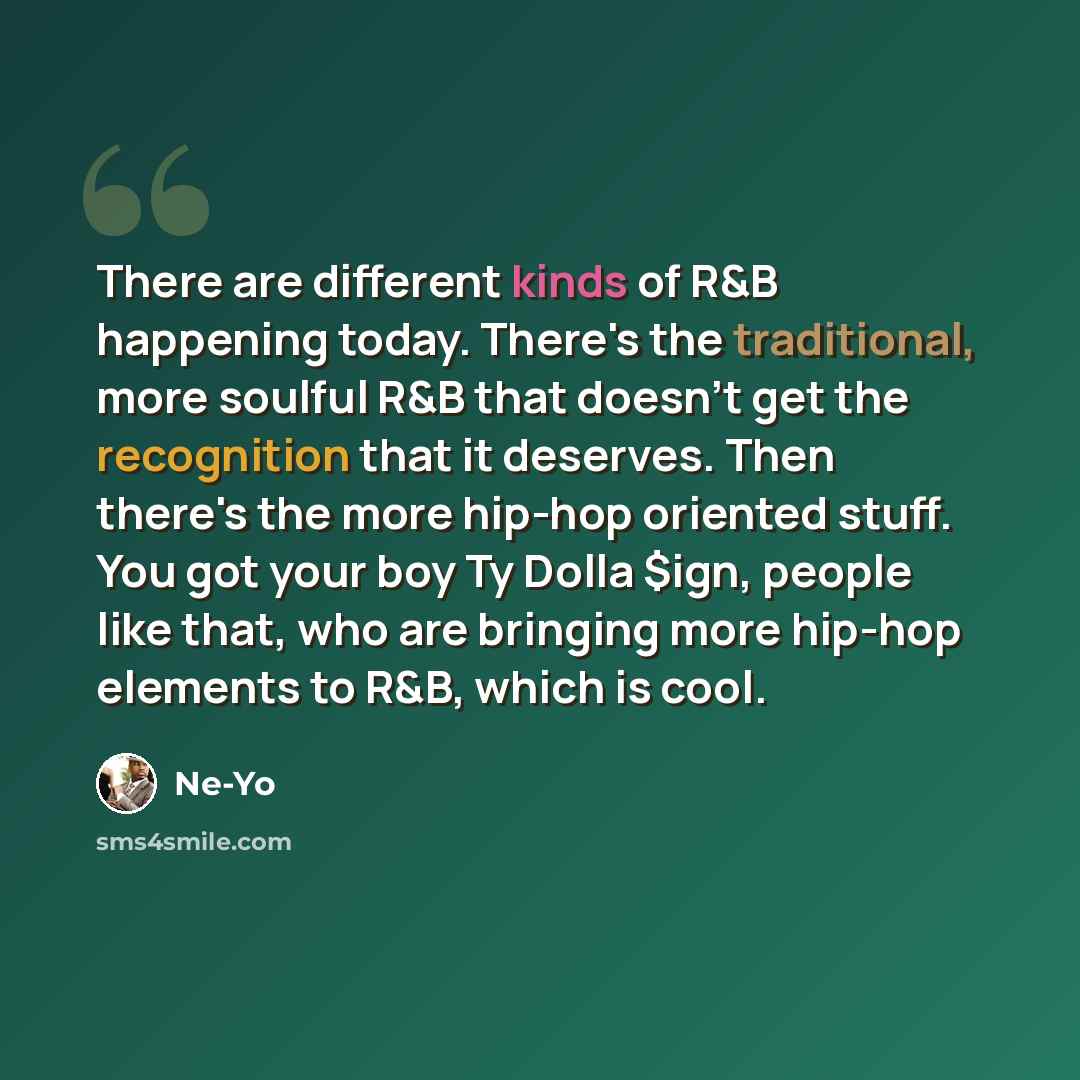 “There are different kinds of R&B happening today. There's the traditional, more soulful R&B that doesn't get the recognition that it deserves. Then there's the more hip-hop oriented stuff. You got your boy Ty Dolla $ign, people like that, who are bringing more hip-hop elements to R&B, which is cool.” quote by Ne-Yo