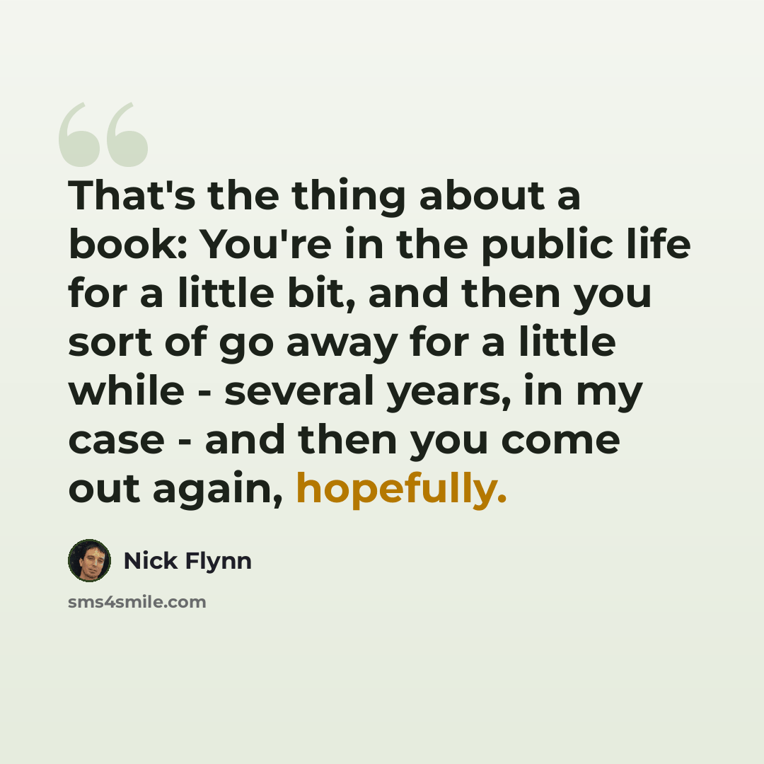 “That's the thing about a book: You're in the public life for a little bit, and then you sort of go away for a little while - several years, in my case - and then you come out again, hopefully.” quote by Nick Flynn