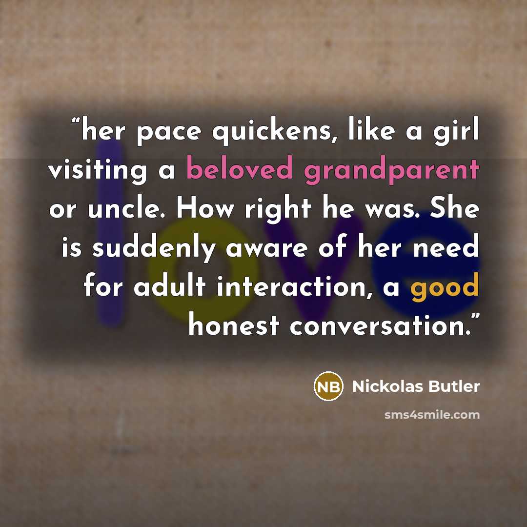 “her pace quickens, like a girl visiting a beloved grandparent or uncle. How right he was. She is suddenly aware of her need for adult interaction, a good honest conversation.” quote by Nickolas Butler