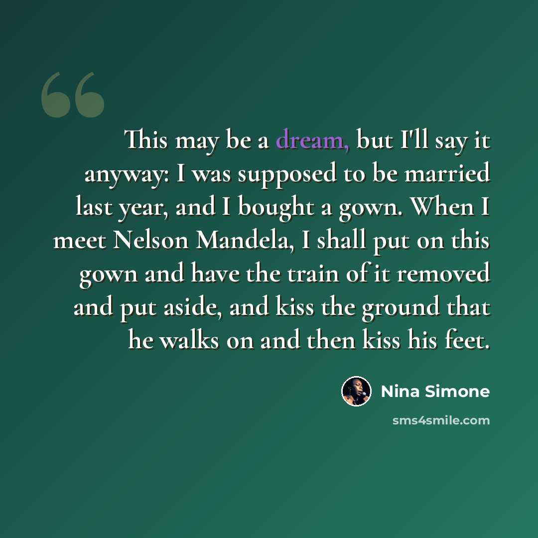 “This may be a dream, but I'll say it anyway: I was supposed to be married last year, and I bought a gown. When I meet Nelson Mandela, I shall put on this gown and have the train of it removed and put aside, and kiss the ground that he walks on and then kiss his feet.” quote by Nina Simone