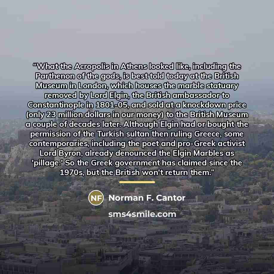 “What the Acropolis in Athens looked like, including the Parthenon of the gods, is best told today at the British Museum in London, which houses the marble statuary removed by Lord Elgin, the British ambassador to Constantinople in 1801-05, and sold at a knockdown price (only 23 million dollars in…” quote by Norman F. Cantor