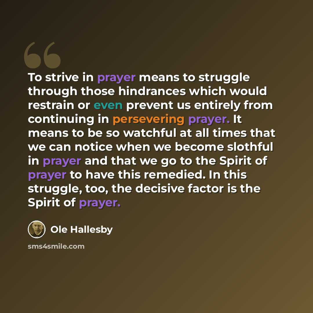 “To strive in prayer means to struggle through those hindrances which would restrain or even prevent us entirely from continuing in persevering prayer. It means to be so watchful at all times that we can notice when we become slothful in prayer and that we go to the Spirit of prayer to have this…” quote by Ole Hallesby