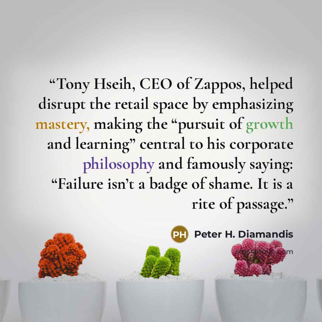 “Tony Hseih, CEO of Zappos, helped disrupt the retail space by emphasizing mastery, making the “pursuit of growth and learning” central to his corporate philosophy and famously saying: “Failure isn’t a badge of shame. It is a rite of passage.” quote by Peter H. Diamandis