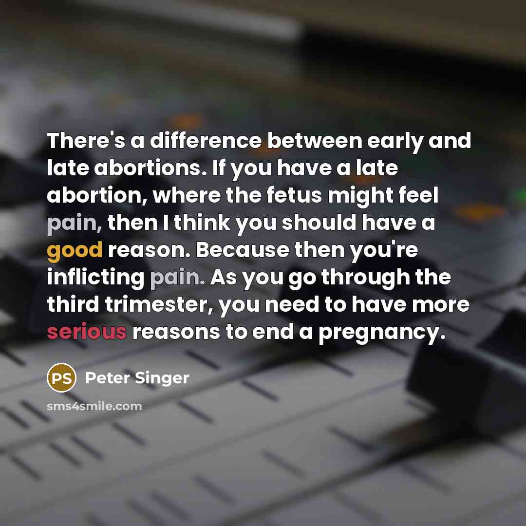 “There's a difference between early and late abortions. If you have a late abortion, where the fetus might feel pain, then I think you should have a good reason. Because then you're inflicting pain. As you go through the third trimester, you need to have more serious reasons to end a pregnancy.” quote by Peter Singer