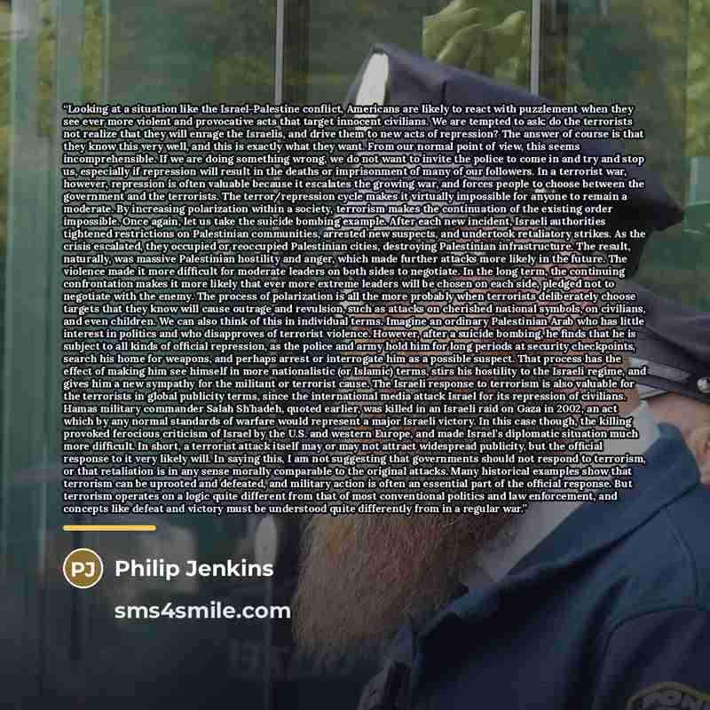 “Looking at a situation like the Israel-Palestine conflict, Americans are likely to react with puzzlement when they see ever more violent and provocative acts that target innocent civilians. We are tempted to ask: do the terrorists not realize that they will enrage the Israelis, and drive them to…” quote by Philip Jenkins