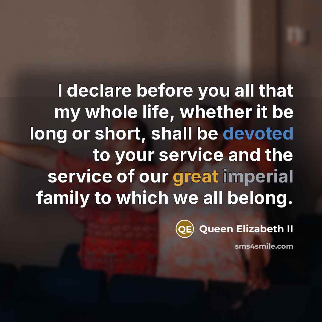 “I declare before you all that my whole life, whether it be long or short, shall be devoted to your service and the service of our great imperial family to which we all belong.” quote by Queen Elizabeth II