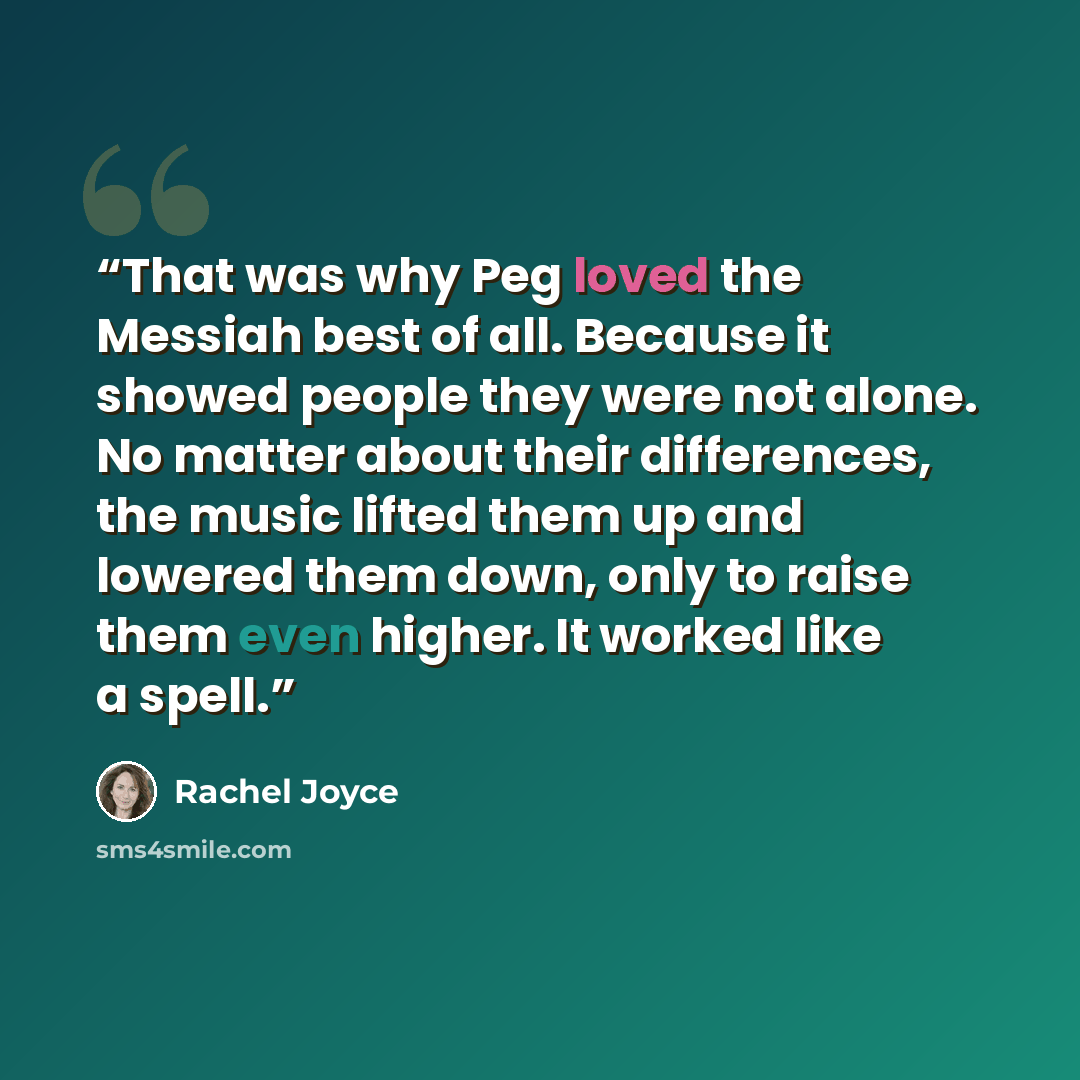 “That was why Peg loved the Messiah best of all. Because it showed people they were not alone. No matter about their differences, the music lifted them up and lowered them down, only to raise them even higher. It worked like a spell.” quote by Rachel Joyce