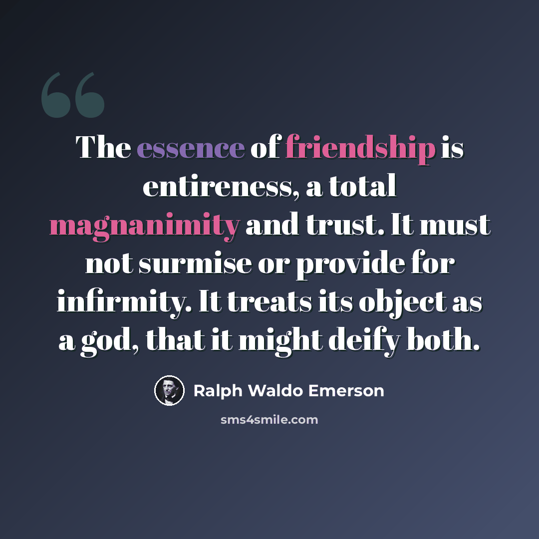 “The essence of friendship is entireness, a total magnanimity and trust. It must not surmise or provide for infirmity. It treats its object as a god, that it might deify both.” quote by Ralph Waldo Emerson