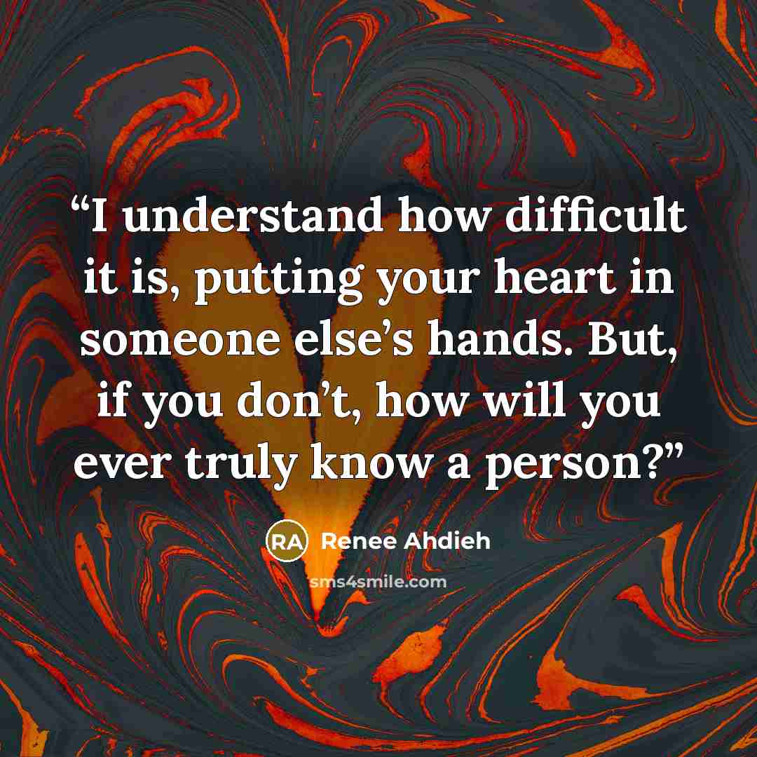 “I understand how difficult it is, putting your heart in someone else’s hands. But, if you don’t, how will you ever truly know a person?” quote by Renee Ahdieh