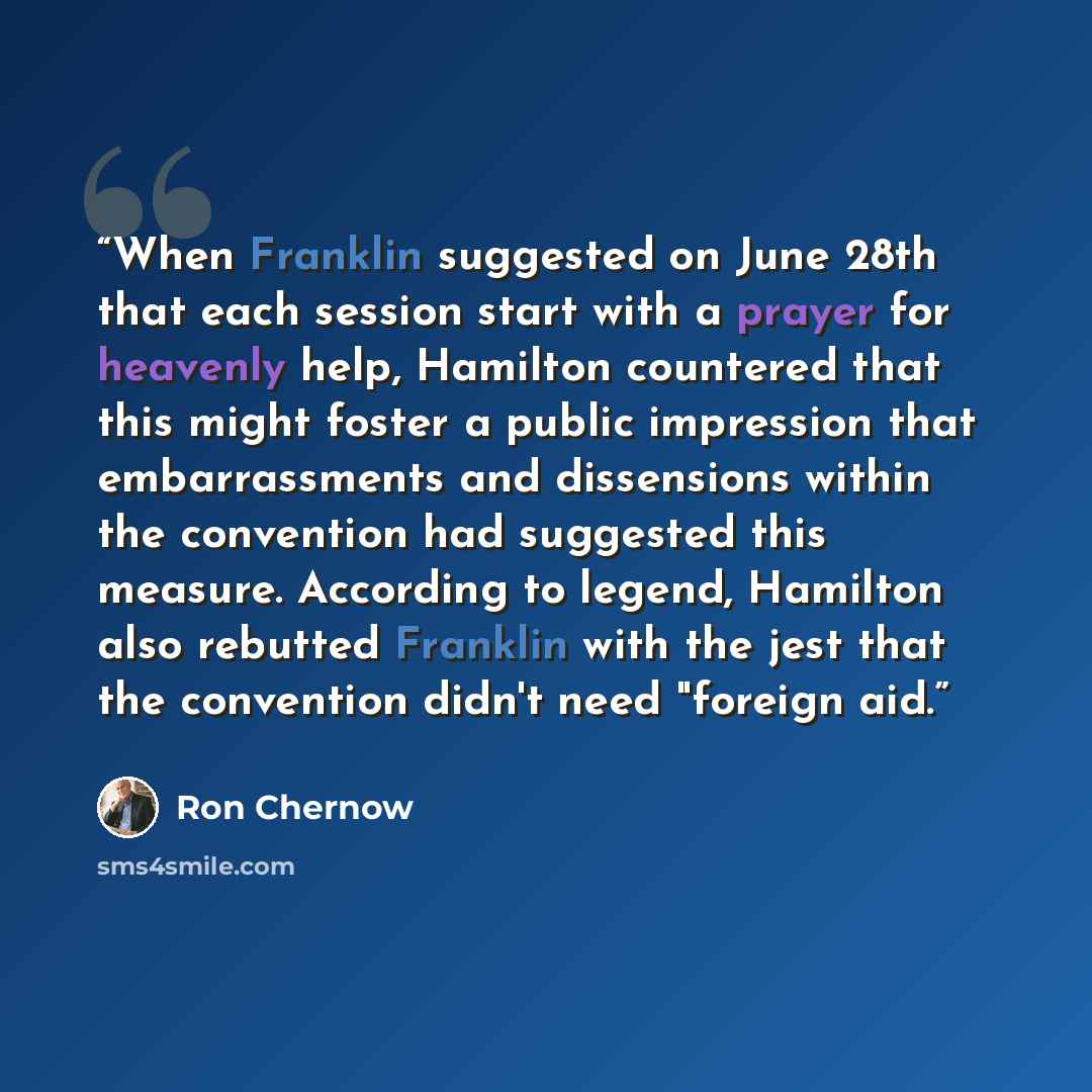 “When Franklin suggested on June 28th that each session start with a prayer for heavenly help, Hamilton countered that this might foster a public impression that embarrassments and dissensions within the convention had suggested this measure. According to legend, Hamilton also rebutted Franklin…” quote by Ron Chernow