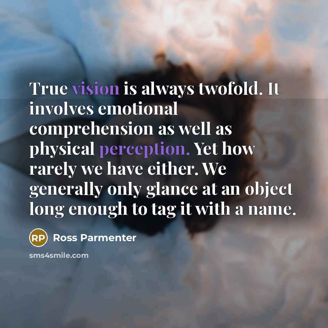 “True vision is always twofold. It involves emotional comprehension as well as physical perception. Yet how rarely we have either. We generally only glance at an object long enough to tag it with a name.” quote by Ross Parmenter