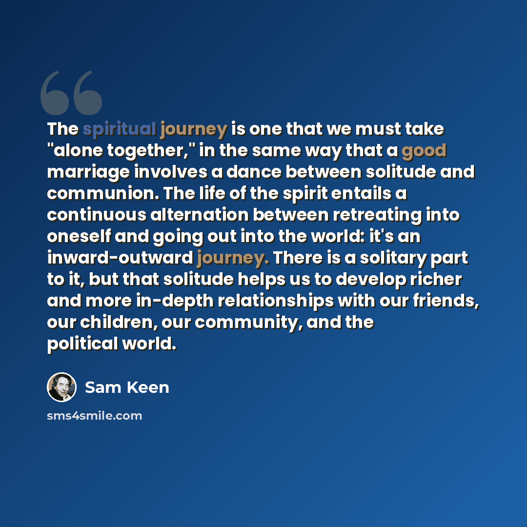 “The spiritual journey is one that we must take "alone together," in the same way that a good marriage involves a dance between solitude and communion. The life of the spirit entails a continuous alternation between retreating into oneself and going out into the world: it's an inward-outward…” quote by Sam Keen