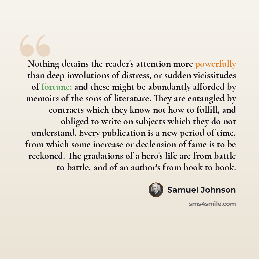 “Nothing detains the reader's attention more powerfully than deep involutions of distress, or sudden vicissitudes of fortune; and these might be abundantly afforded by memoirs of the sons of literature. They are entangled by contracts which they know not how to fulfill, and obliged to write on…” quote by Samuel Johnson