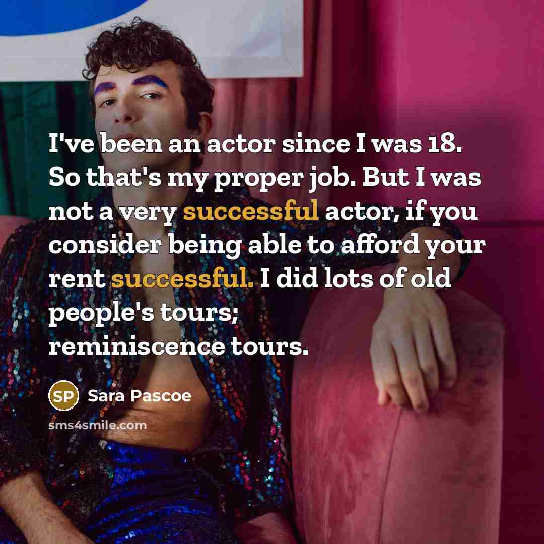 “I've been an actor since I was 18. So that's my proper job. But I was not a very successful actor, if you consider being able to afford your rent successful. I did lots of old people's tours; reminiscence tours.” quote by Sara Pascoe