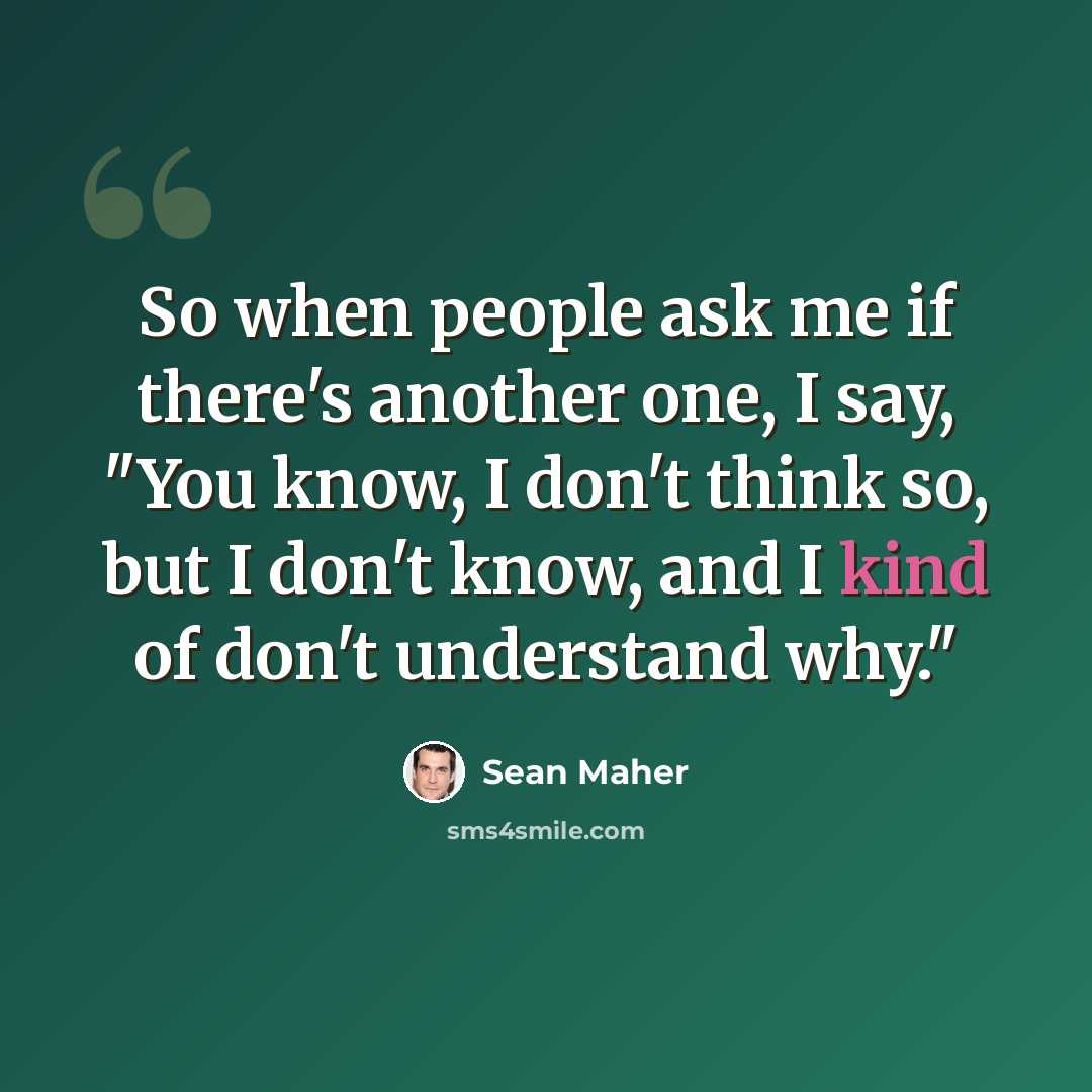 “So when people ask me if there's another one, I say, "You know, I don't think so, but I don't know, and I kind of don't understand why."” quote by Sean Maher