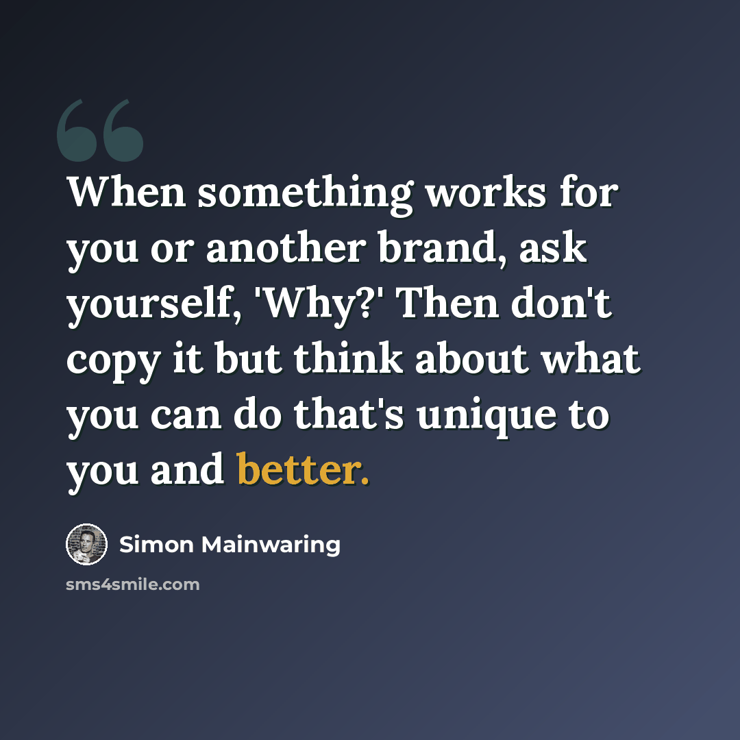 “When something works for you or another brand, ask yourself, 'Why?' Then don't copy it but think about what you can do that's unique to you and better.” quote by Simon Mainwaring