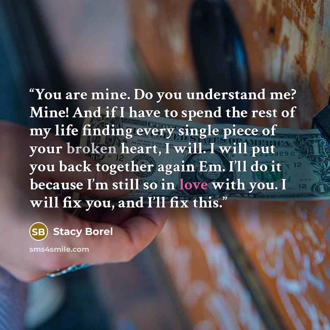 “You are mine. Do you understand me? Mine! And if I have to spend the rest of my life finding every single piece of your broken heart, I will. I will put you back together again Em. I’ll do it because I’m still so in love with you. I will fix you, and I’ll fix this.” quote by Stacy Borel